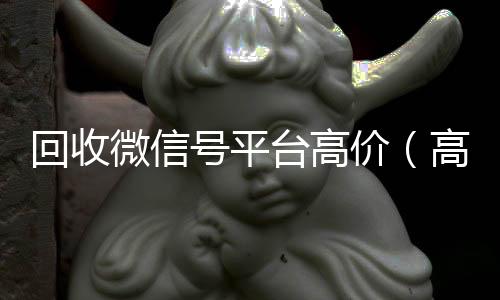 回收微信号平台高24小时收微信价（高价回收微信号24小时回收）